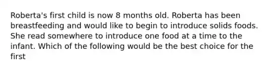 Roberta's first child is now 8 months old. Roberta has been breastfeeding and would like to begin to introduce solids foods. She read somewhere to introduce one food at a time to the infant. Which of the following would be the best choice for the first