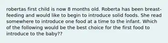 robertas first child is now 8 months old. Roberta has been breast-feeding and would like to begin to introduce solid foods. She read somewhere to introduce one food at a time to the infant. Which of the following would be the best choice for the first food to introduce to the baby??