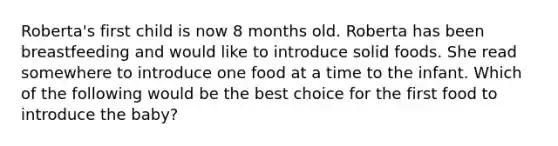 Roberta's first child is now 8 months old. Roberta has been breastfeeding and would like to introduce solid foods. She read somewhere to introduce one food at a time to the infant. Which of the following would be the best choice for the first food to introduce the baby?