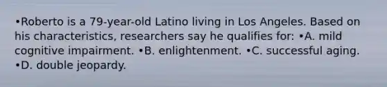 •Roberto is a 79-year-old Latino living in Los Angeles. Based on his characteristics, researchers say he qualifies for: •A. mild cognitive impairment. •B. enlightenment. •C. successful aging. •D. double jeopardy.