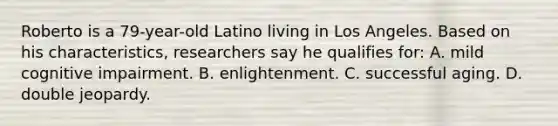 Roberto is a 79-year-old Latino living in Los Angeles. Based on his characteristics, researchers say he qualifies for: A. mild cognitive impairment. B. enlightenment. C. successful aging. D. double jeopardy.