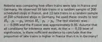 Roberto was comparing how often trains were late in France and Germany. He observed [10] late trains in a random sample of [200] scheduled stops in France, and [12] late trains in a random sample of [250] scheduled stops in Germany. He used these results to test [H_0: p_(F)=p_(G)] versus [H_(a): p_(F)>p_(G)]. The test statistic was [z=0.098] and the P-value was approximately [0.46]. Assume that all conditions for inference were met. At the [alpha=0.10] level of significance, is there sufficient evidence to conclude that the proportion of late trains is higher in France than it is in Germany?