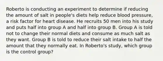 Roberto is conducting an experiment to determine if reducing the amount of salt in people's diets help reduce blood pressure, a risk factor for heart disease. He recruits 50 men into his study and puts half into group A and half into group B. Group A is told not to change their normal diets and consume as much salt as they want. Group B is told to reduce their salt intake to half the amount that they normally eat. In Roberto's study, which group is the control group?