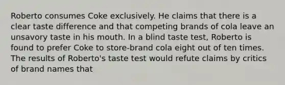 Roberto consumes Coke exclusively. He claims that there is a clear taste difference and that competing brands of cola leave an unsavory taste in his mouth. In a blind taste test, Roberto is found to prefer Coke to store-brand cola eight out of ten times. The results of Roberto's taste test would refute claims by critics of brand names that