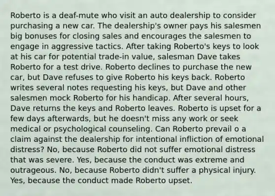 Roberto is a deaf-mute who visit an auto dealership to consider purchasing a new car. The dealership's owner pays his salesmen big bonuses for closing sales and encourages the salesmen to engage in aggressive tactics. After taking Roberto's keys to look at his car for potential trade-in value, salesman Dave takes Roberto for a test drive. Roberto declines to purchase the new car, but Dave refuses to give Roberto his keys back. Roberto writes several notes requesting his keys, but Dave and other salesmen mock Roberto for his handicap. After several hours, Dave returns the keys and Roberto leaves. Roberto is upset for a few days afterwards, but he doesn't miss any work or seek medical or psychological counseling. Can Roberto prevail o a claim against the dealership for intentional infliction of emotional distress? No, because Roberto did not suffer emotional distress that was severe. Yes, because the conduct was extreme and outrageous. No, because Roberto didn't suffer a physical injury. Yes, because the conduct made Roberto upset.