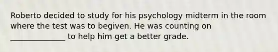 Roberto decided to study for his psychology midterm in the room where the test was to begiven. He was counting on ______________ to help him get a better grade.