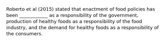 Roberto et al (2015) stated that enactment of food policies has been ____________ as a responsibility of the government, production of healthy foods as a responsibility of the food industry, and the demand for healthy foods as a responsibility of the consumers.