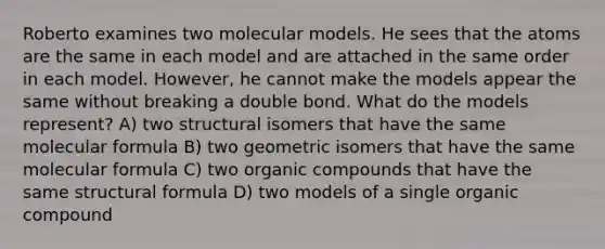 Roberto examines two molecular models. He sees that the atoms are the same in each model and are attached in the same order in each model. However, he cannot make the models appear the same without breaking a double bond. What do the models represent? A) two structural isomers that have the same molecular formula B) two geometric isomers that have the same molecular formula C) two organic compounds that have the same structural formula D) two models of a single organic compound