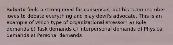 Roberto feels a strong need for consensus, but his team member loves to debate everything and play devil's advocate. This is an example of which type of organizational stressor? a) Role demands b) Task demands c) Interpersonal demands d) Physical demands e) Personal demands