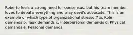 Roberto feels a strong need for consensus, but his team member loves to debate everything and play devil's advocate. This is an example of which type of organizational stressor? a. Role demands b. Task demands c. Interpersonal demands d. Physical demands e. Personal demands