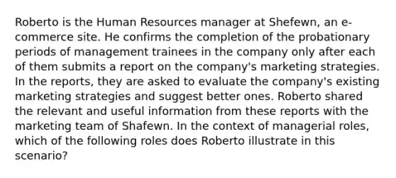 Roberto is the Human Resources manager at Shefewn, an e-commerce site. He confirms the completion of the probationary periods of management trainees in the company only after each of them submits a report on the company's marketing strategies. In the reports, they are asked to evaluate the company's existing marketing strategies and suggest better ones. Roberto shared the relevant and useful information from these reports with the marketing team of Shafewn. In the context of managerial roles, which of the following roles does Roberto illustrate in this scenario?