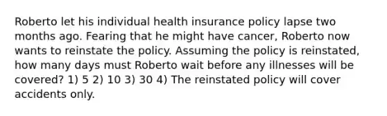 Roberto let his individual health insurance policy lapse two months ago. Fearing that he might have cancer, Roberto now wants to reinstate the policy. Assuming the policy is reinstated, how many days must Roberto wait before any illnesses will be covered? 1) 5 2) 10 3) 30 4) The reinstated policy will cover accidents only.