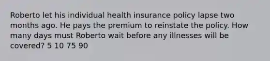 Roberto let his individual health insurance policy lapse two months ago. He pays the premium to reinstate the policy. How many days must Roberto wait before any illnesses will be covered? 5 10 75 90