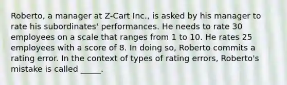 Roberto, a manager at Z-Cart Inc., is asked by his manager to rate his subordinates' performances. He needs to rate 30 employees on a scale that ranges from 1 to 10. He rates 25 employees with a score of 8. In doing so, Roberto commits a rating error. In the context of types of rating errors, Roberto's mistake is called _____.