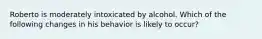 Roberto is moderately intoxicated by alcohol. Which of the following changes in his behavior is likely to occur?