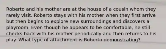 Roberto and his mother are at the house of a cousin whom they rarely visit. Roberto stays with his mother when they first arrive but then begins to explore new surroundings and discovers a playroom. Even though he appears to be comfortable, he still checks back with his mother periodically and then returns to his play. What type of attachment is Roberto demonstrating?