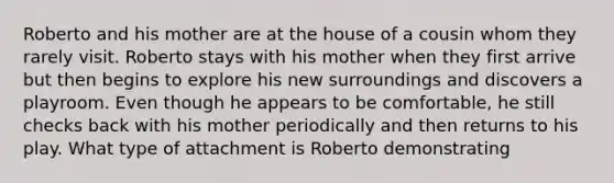 Roberto and his mother are at the house of a cousin whom they rarely visit. Roberto stays with his mother when they first arrive but then begins to explore his new surroundings and discovers a playroom. Even though he appears to be comfortable, he still checks back with his mother periodically and then returns to his play. What type of attachment is Roberto demonstrating