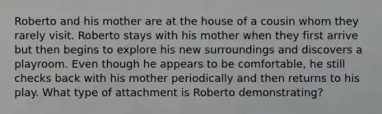 Roberto and his mother are at the house of a cousin whom they rarely visit. Roberto stays with his mother when they first arrive but then begins to explore his new surroundings and discovers a playroom. Even though he appears to be comfortable, he still checks back with his mother periodically and then returns to his play. What type of attachment is Roberto demonstrating?