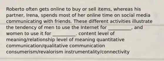 Roberto often gets online to buy or sell items, whereas his partner, Irena, spends most of her online time on social media communicating with friends. These different activities illustrate the tendency of men to use the Internet for __________, and women to use it for __________. content level of meaning/relationship level of meaning quantitative communication/qualitative communication consumerism/revalorism instrumentality/connectivity