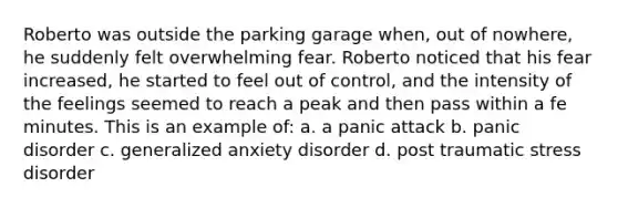 Roberto was outside the parking garage when, out of nowhere, he suddenly felt overwhelming fear. Roberto noticed that his fear increased, he started to feel out of control, and the intensity of the feelings seemed to reach a peak and then pass within a fe minutes. This is an example of: a. a panic attack b. panic disorder c. generalized anxiety disorder d. post traumatic stress disorder