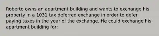 Roberto owns an apartment building and wants to exchange his property in a 1031 tax deferred exchange in order to defer paying taxes in the year of the exchange. He could exchange his apartment building for: