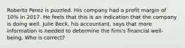 Roberto Perez is puzzled. His company had a profit margin of 10% in 2017. He feels that this is an indication that the company is doing well. Julie Beck, his accountant, says that more information is needed to determine the firm's financial well-being. Who is correct?