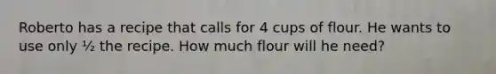 Roberto has a recipe that calls for 4 cups of flour. He wants to use only ½ the recipe. How much flour will he need?