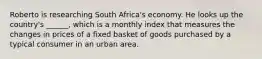 Roberto is researching South Africa's economy. He looks up the country's ______, which is a monthly index that measures the changes in prices of a fixed basket of goods purchased by a typical consumer in an urban area.