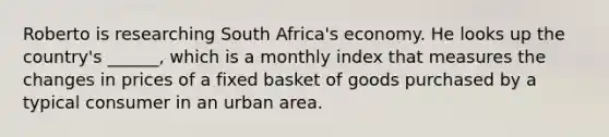 Roberto is researching South Africa's economy. He looks up the country's ______, which is a monthly index that measures the changes in prices of a fixed basket of goods purchased by a typical consumer in an urban area.