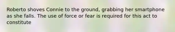 Roberto shoves Connie to the ground, grabbing her smartphone as she falls. The use of force or fear is required for this act to constitute