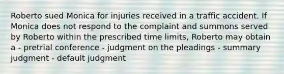 Roberto sued Monica for injuries received in a traffic accident. If Monica does not respond to the complaint and summons served by Roberto within the prescribed time limits, Roberto may obtain a - pretrial conference - judgment on the pleadings - summary judgment - default judgment