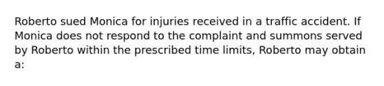 Roberto sued Monica for injuries received in a traffic accident. If Monica does not respond to the complaint and summons served by Roberto within the prescribed time limits, Roberto may obtain a: