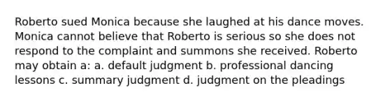 Roberto sued Monica because she laughed at his dance moves. Monica cannot believe that Roberto is serious so she does not respond to the complaint and summons she received. Roberto may obtain a: a. default judgment b. professional dancing lessons c. summary judgment d. judgment on the pleadings