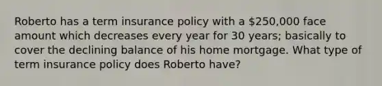 Roberto has a term insurance policy with a 250,000 face amount which decreases every year for 30 years; basically to cover the declining balance of his home mortgage. What type of term insurance policy does Roberto have?