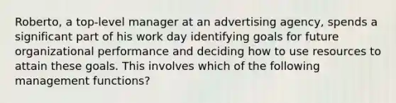 Roberto, a top-level manager at an advertising agency, spends a significant part of his work day identifying goals for future organizational performance and deciding how to use resources to attain these goals. This involves which of the following management functions?