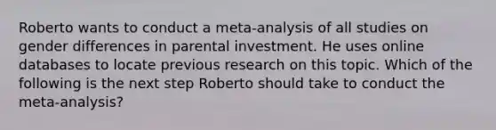 Roberto wants to conduct a meta-analysis of all studies on gender differences in parental investment. He uses online databases to locate previous research on this topic. Which of the following is the next step Roberto should take to conduct the meta-analysis?