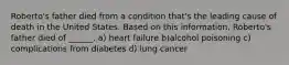 Roberto's father died from a condition that's the leading cause of death in the United States. Based on this information, Roberto's father died of ______. a) heart failure b)alcohol poisoning c) complications from diabetes d) lung cancer