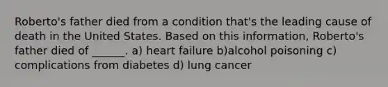 Roberto's father died from a condition that's the leading cause of death in the United States. Based on this information, Roberto's father died of ______. a) heart failure b)alcohol poisoning c) complications from diabetes d) lung cancer