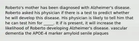 Roberto's mother has been diagnosed with Alzheimer's disease. Roberto asked his physician if there is a test to predict whether he will develop this disease. His physician is likely to tell him that he can test him for _____. It if is present, it will increase the likelihood of Roberto developing Alzheimer's disease. vascular dementia the APOE-4 marker amyloid senile plaques