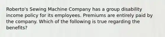 Roberto's Sewing Machine Company has a group disability income policy for its employees. Premiums are entirely paid by the company. Which of the following is true regarding the benefits?