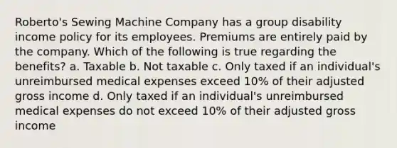 Roberto's Sewing Machine Company has a group disability income policy for its employees. Premiums are entirely paid by the company. Which of the following is true regarding the benefits? a. Taxable b. Not taxable c. Only taxed if an individual's unreimbursed medical expenses exceed 10% of their adjusted gross income d. Only taxed if an individual's unreimbursed medical expenses do not exceed 10% of their adjusted gross income