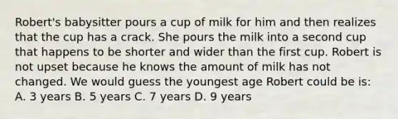 Robert's babysitter pours a cup of milk for him and then realizes that the cup has a crack. She pours the milk into a second cup that happens to be shorter and wider than the first cup. Robert is not upset because he knows the amount of milk has not changed. We would guess the youngest age Robert could be is: A. 3 years B. 5 years C. 7 years D. 9 years