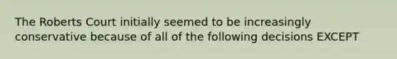 The Roberts Court initially seemed to be increasingly conservative because of all of the following decisions EXCEPT