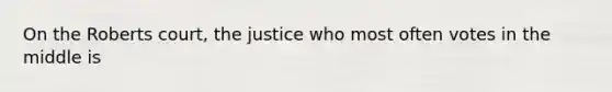 On the Roberts court, the justice who most often votes in the middle is