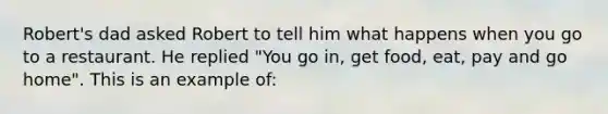 Robert's dad asked Robert to tell him what happens when you go to a restaurant. He replied "You go in, get food, eat, pay and go home". This is an example of: