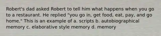 Robert's dad asked Robert to tell him what happens when you go to a restaurant. He replied "you go in, get food, eat, pay, and go home." This is an example of a. scripts b. autobiographical memory c. elaborative style memory d. memory