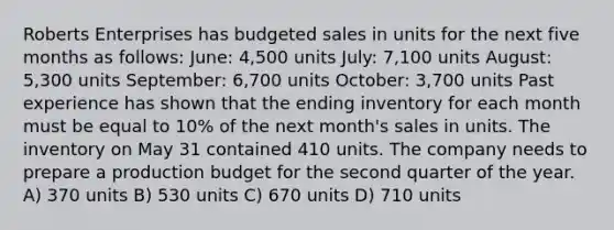 Roberts Enterprises has budgeted sales in units for the next five months as follows: June: 4,500 units July: 7,100 units August: 5,300 units September: 6,700 units October: 3,700 units Past experience has shown that the ending inventory for each month must be equal to 10% of the next month's sales in units. The inventory on May 31 contained 410 units. The company needs to prepare a production budget for the second quarter of the year. A) 370 units B) 530 units C) 670 units D) 710 units