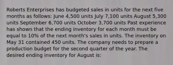 Roberts Enterprises has budgeted sales in units for the next five months as follows: June 4,500 units July 7,100 units August 5,300 units September 6,700 units October 3,700 units Past experience has shown that the ending inventory for each month must be equal to 10% of the next month's sales in units. The inventory on May 31 contained 450 units. The company needs to prepare a production budget for the second quarter of the year. The desired ending inventory for August is: