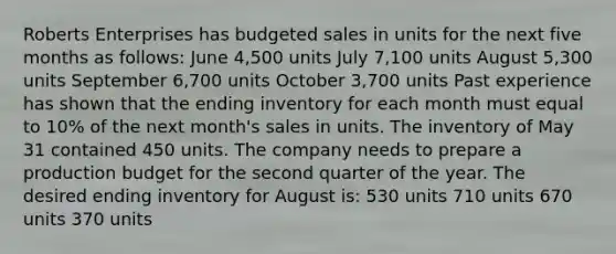 Roberts Enterprises has budgeted sales in units for the next five months as follows: June 4,500 units July 7,100 units August 5,300 units September 6,700 units October 3,700 units Past experience has shown that the ending inventory for each month must equal to 10% of the next month's sales in units. The inventory of May 31 contained 450 units. The company needs to prepare a production budget for the second quarter of the year. The desired ending inventory for August is: 530 units 710 units 670 units 370 units