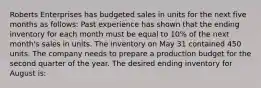 Roberts Enterprises has budgeted sales in units for the next five months as follows: Past experience has shown that the ending inventory for each month must be equal to 10% of the next month's sales in units. The inventory on May 31 contained 450 units. The company needs to prepare a production budget for the second quarter of the year. The desired ending inventory for August is: